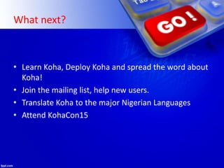 What next?
• Learn Koha, Deploy Koha and spread the word about
Koha!
• Join the mailing list, help new users.
• Translate Koha to the major Nigerian Languages
• Attend KohaCon15
 