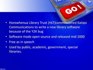 • Horowhenua Library Trust (HLT)commissioned Katipo
Communications to write a new library software
because of the Y2K bug
• Software made open source and released mid 2000
• Free as in speech
• Used by public, academic, government, special
libraries.
 