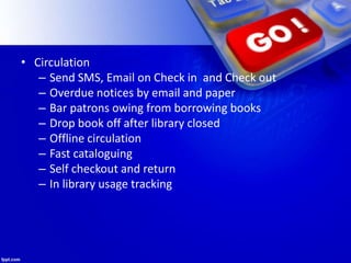 • Circulation
– Send SMS, Email on Check in and Check out
– Overdue notices by email and paper
– Bar patrons owing from borrowing books
– Drop book off after library closed
– Offline circulation
– Fast cataloguing
– Self checkout and return
– In library usage tracking
 