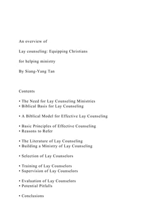 An overview of
Lay counseling: Equipping Christians
for helping ministry
By Siang-Yang Tan
Contents
• The Need for Lay Counseling Ministries
• Biblical Basis for Lay Counseling
• A Biblical Model for Effective Lay Counseling
• Basic Principles of Effective Counseling
• Reasons to Refer
• The Literature of Lay Counseling
• Building a Ministry of Lay Counseling
• Selection of Lay Counselors
• Training of Lay Counselors
• Supervision of Lay Counselors
• Evaluation of Lay Counselors
• Potential Pitfalls
• Conclusions
 