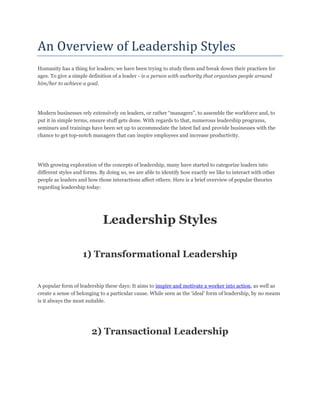 An Overview of Leadership Styles
Humanity has a thing for leaders; we have been trying to study them and break down their practices for
ages. To give a simple definition of a leader - is a person with authority that organizes people around
him/her to achieve a goal.
Modern businesses rely extensively on leaders, or rather “managers”, to assemble the workforce and, to
put it in simple terms, ensure stuff gets done. With regards to that, numerous leadership programs,
seminars and trainings have been set up to accommodate the latest fad and provide businesses with the
chance to get top-notch managers that can inspire employees and increase productivity.
With growing exploration of the concepts of leadership, many have started to categorize leaders into
different styles and forms. By doing so, we are able to identify how exactly we like to interact with other
people as leaders and how those interactions affect others. Here is a brief overview of popular theories
regarding leadership today:
Leadership Styles
1) Transformational Leadership
A popular form of leadership these days: It aims to inspire and motivate a worker into action, as well as
create a sense of belonging to a particular cause. While seen as the „ideal‟ form of leadership, by no means
is it always the most suitable.
2) Transactional Leadership
 