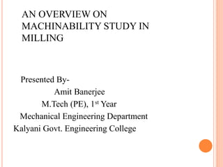 AN OVERVIEW ON
MACHINABILITY STUDY IN
MILLING
Presented By-
Amit Banerjee
M.Tech (PE), 1st Year
Mechanical Engineering Department
Kalyani Govt. Engineering College
 