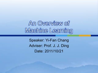 An Overview of
Machine Learning
Speaker: Yi-Fan Chang
Adviser: Prof. J. J. Ding
Date: 2011/10/21
 