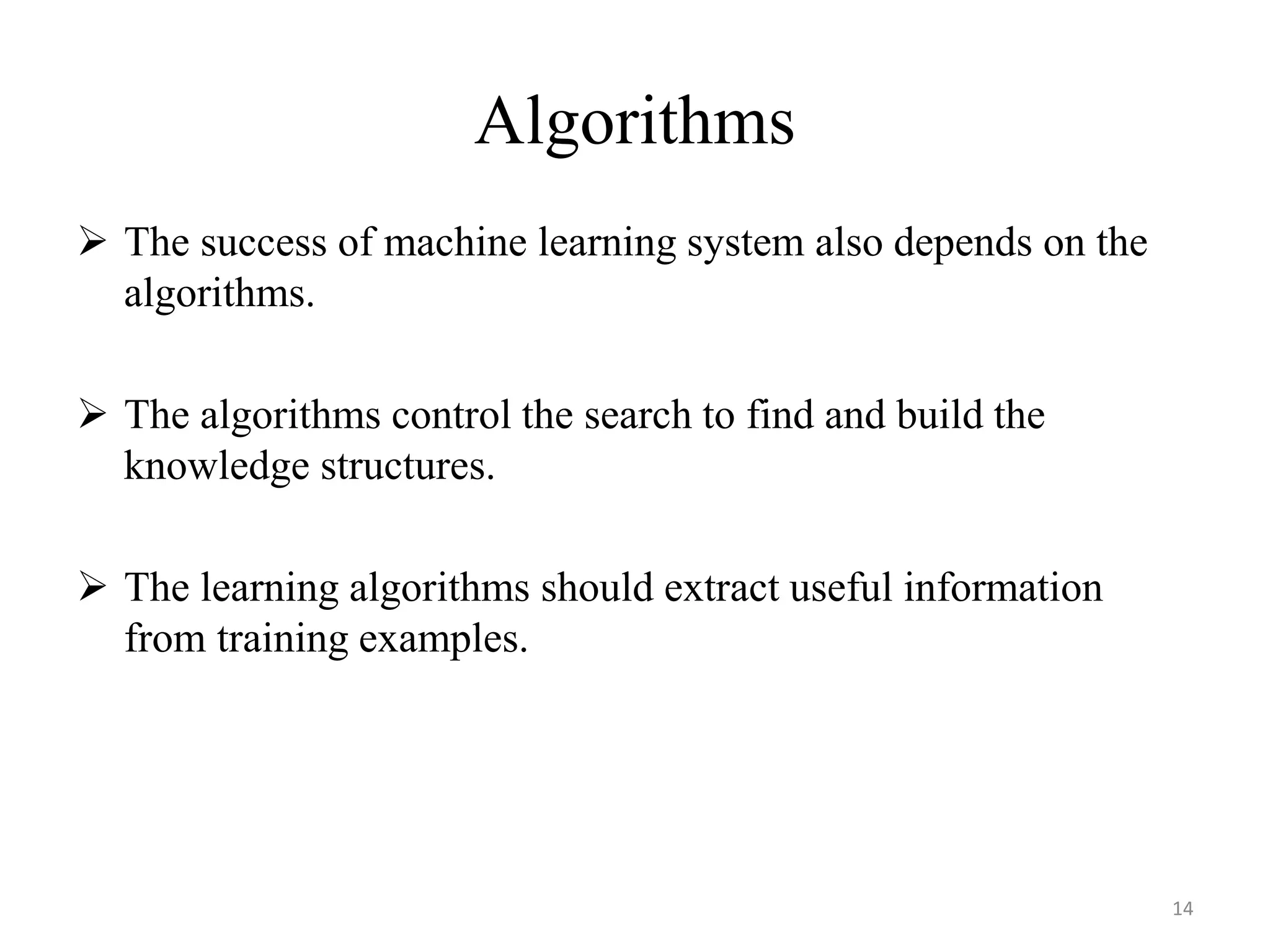  The success of machine learning system also depends on the
algorithms.
 The algorithms control the search to find and build the
knowledge structures.
 The learning algorithms should extract useful information
from training examples.
Algorithms
14
 