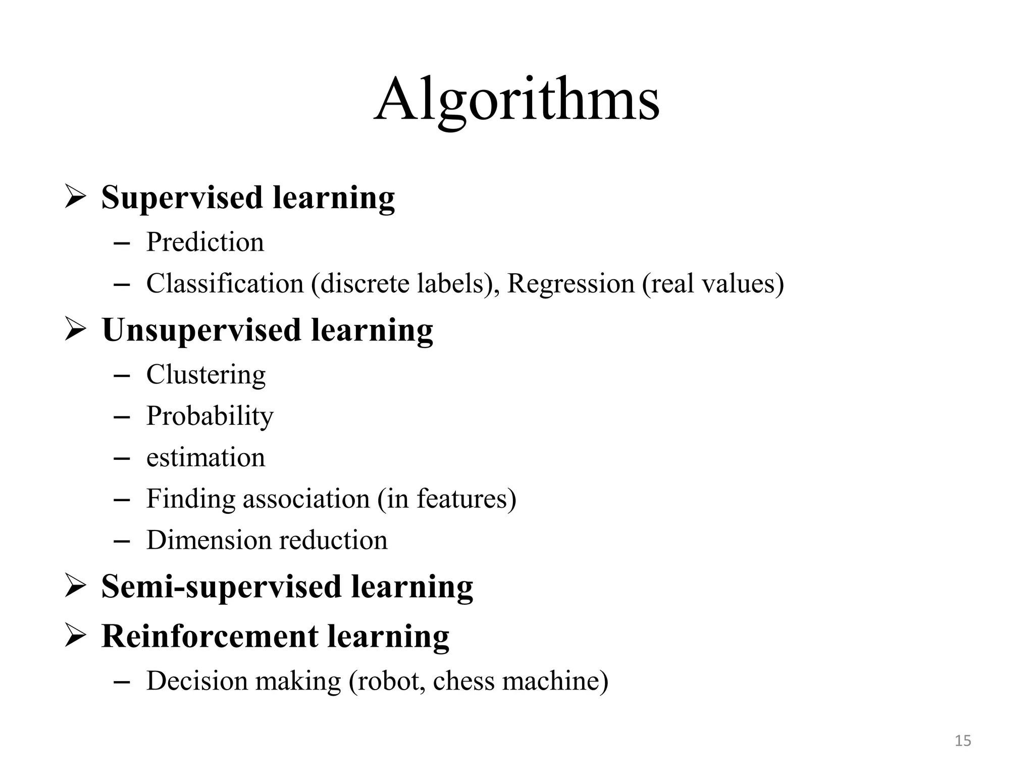  Supervised learning
– Prediction
– Classification (discrete labels), Regression (real values)
 Unsupervised learning
– Clustering
– Probability
– estimation
– Finding association (in features)
– Dimension reduction
 Semi-supervised learning
 Reinforcement learning
– Decision making (robot, chess machine)
Algorithms
15
 