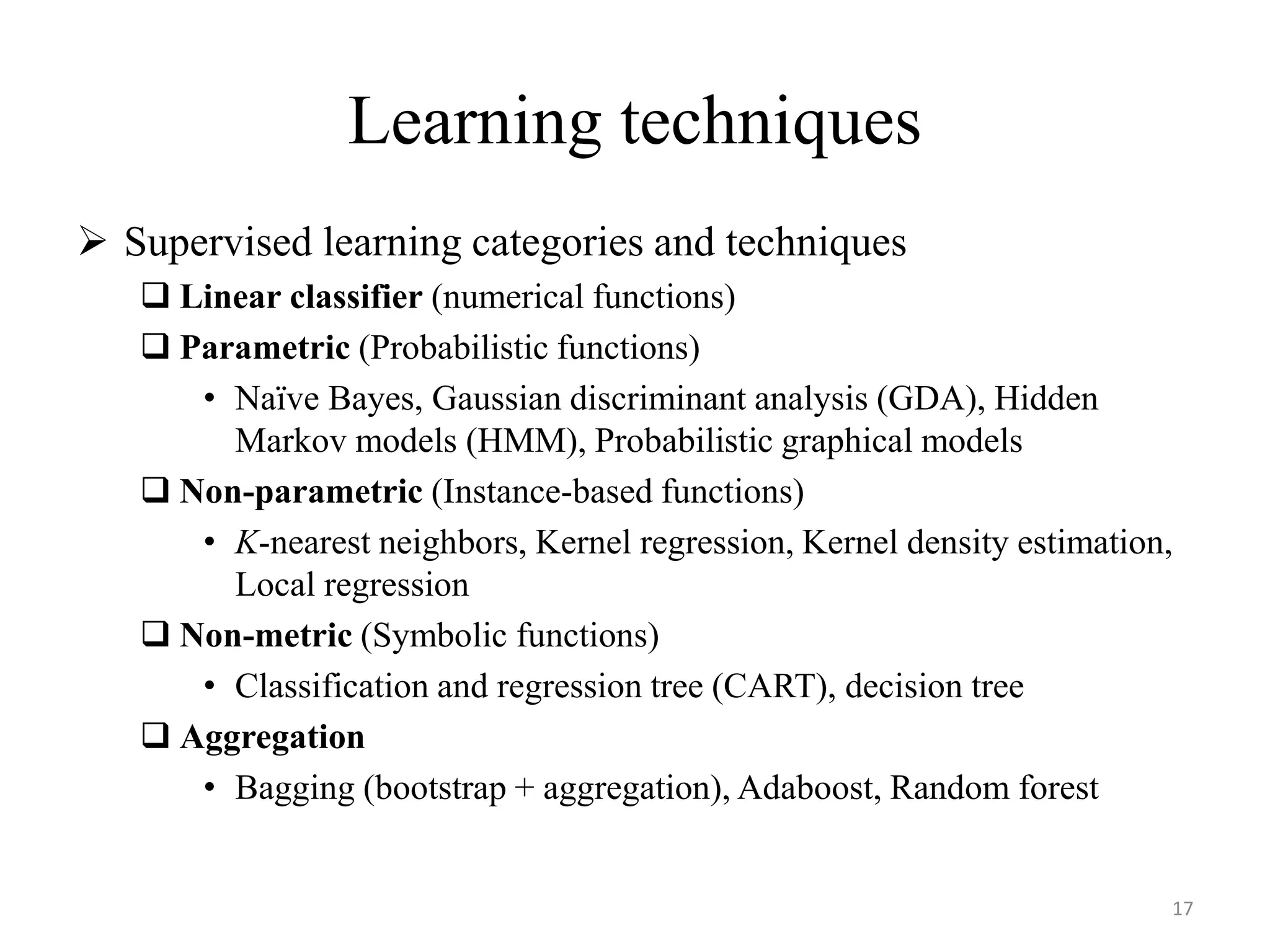  Supervised learning categories and techniques
 Linear classifier (numerical functions)
 Parametric (Probabilistic functions)
• Naïve Bayes, Gaussian discriminant analysis (GDA), Hidden
Markov models (HMM), Probabilistic graphical models
 Non-parametric (Instance-based functions)
• K-nearest neighbors, Kernel regression, Kernel density estimation,
Local regression
 Non-metric (Symbolic functions)
• Classification and regression tree (CART), decision tree
 Aggregation
• Bagging (bootstrap + aggregation), Adaboost, Random forest
Learning techniques
17
 