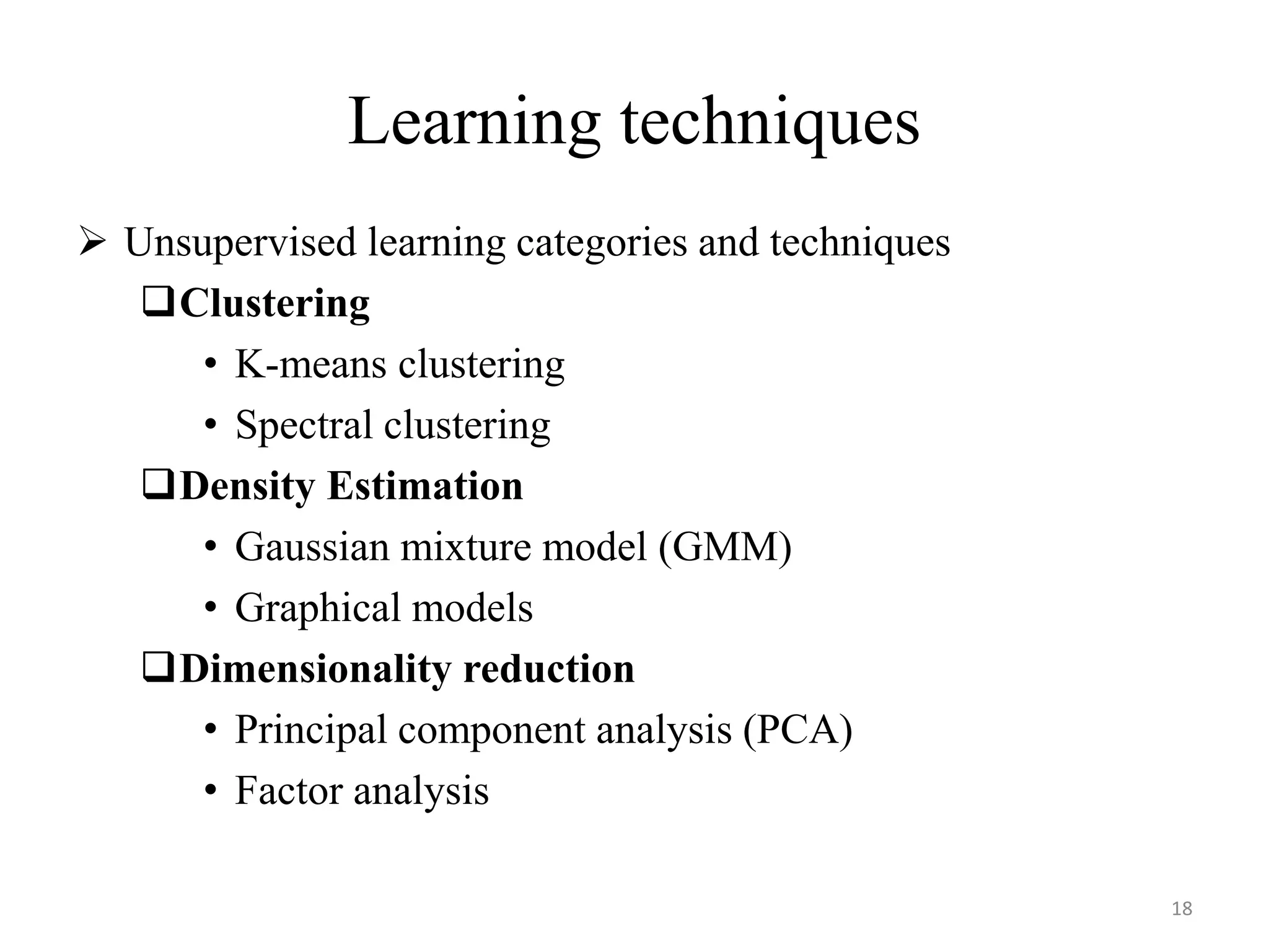  Unsupervised learning categories and techniques
Clustering
• K-means clustering
• Spectral clustering
Density Estimation
• Gaussian mixture model (GMM)
• Graphical models
Dimensionality reduction
• Principal component analysis (PCA)
• Factor analysis
Learning techniques
18
 