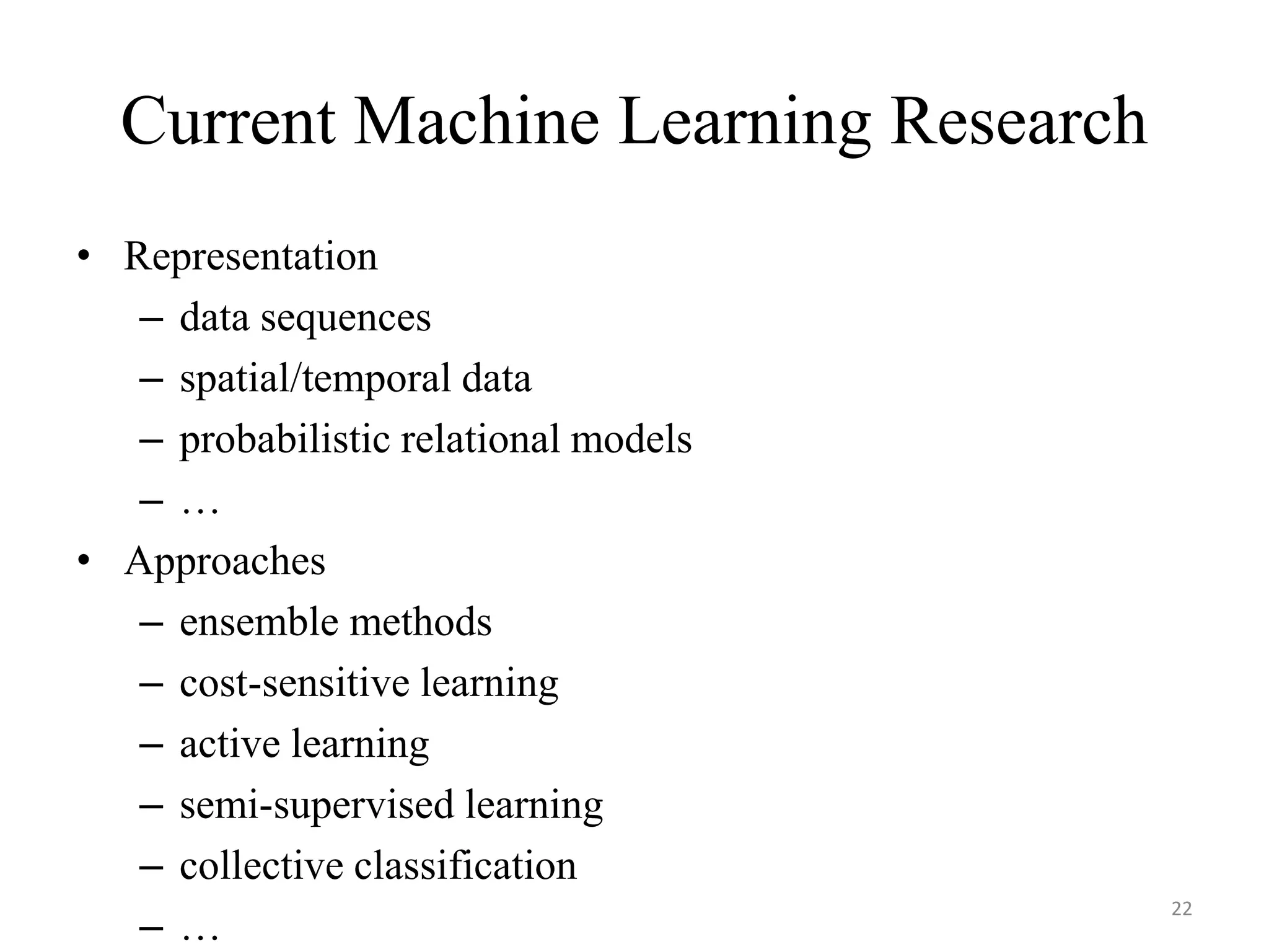 Current Machine Learning Research
• Representation
– data sequences
– spatial/temporal data
– probabilistic relational models
– …
• Approaches
– ensemble methods
– cost-sensitive learning
– active learning
– semi-supervised learning
– collective classification
– …
22
 
