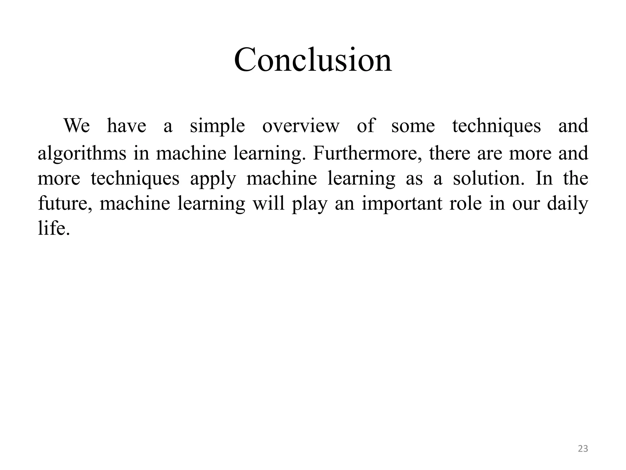 We have a simple overview of some techniques and
algorithms in machine learning. Furthermore, there are more and
more techniques apply machine learning as a solution. In the
future, machine learning will play an important role in our daily
life.
Conclusion
23
 