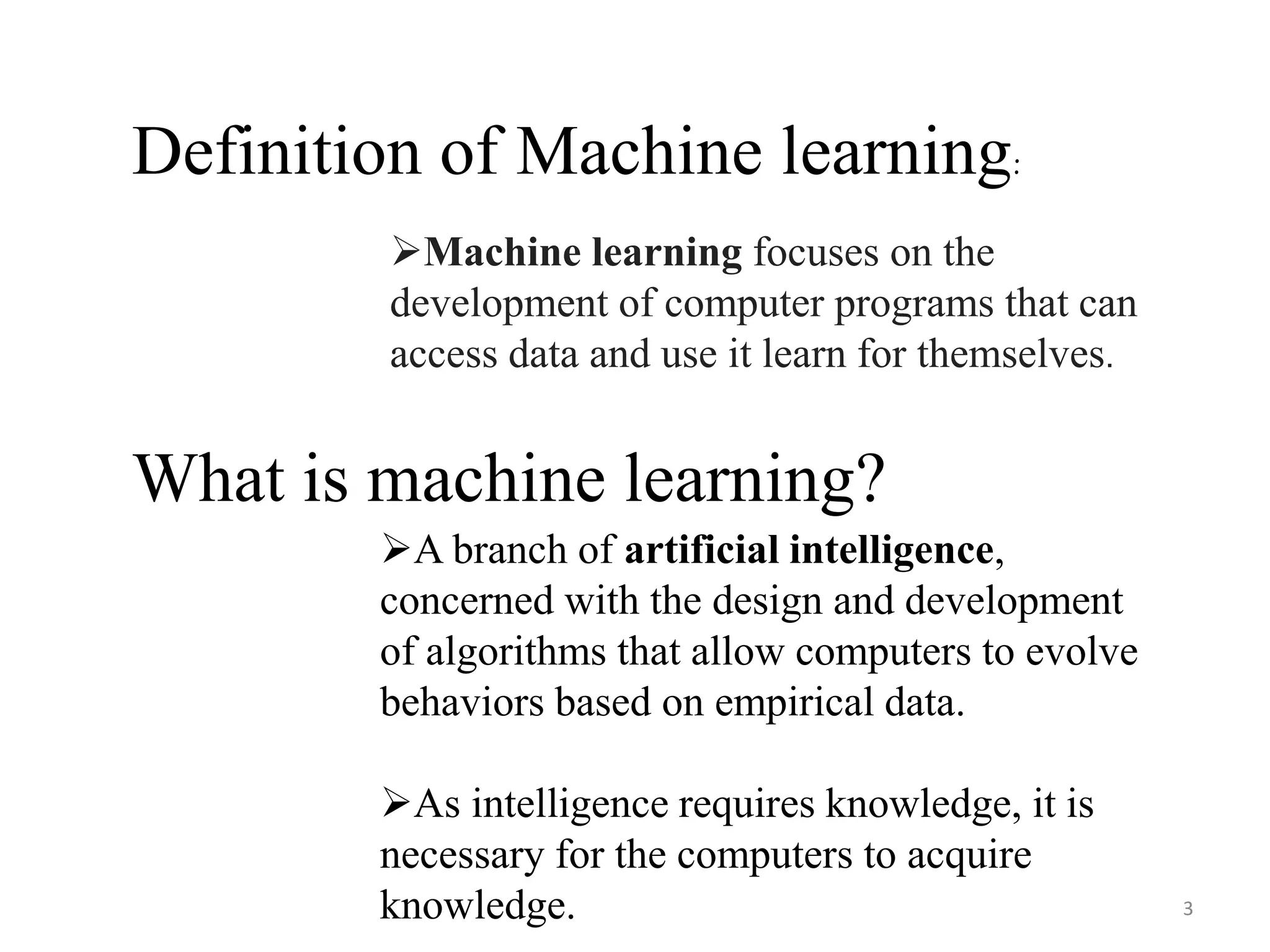 What is machine learning?
A branch of artificial intelligence,
concerned with the design and development
of algorithms that allow computers to evolve
behaviors based on empirical data.
As intelligence requires knowledge, it is
necessary for the computers to acquire
knowledge.
Definition of Machine learning:
Machine learning focuses on the
development of computer programs that can
access data and use it learn for themselves.
3
 