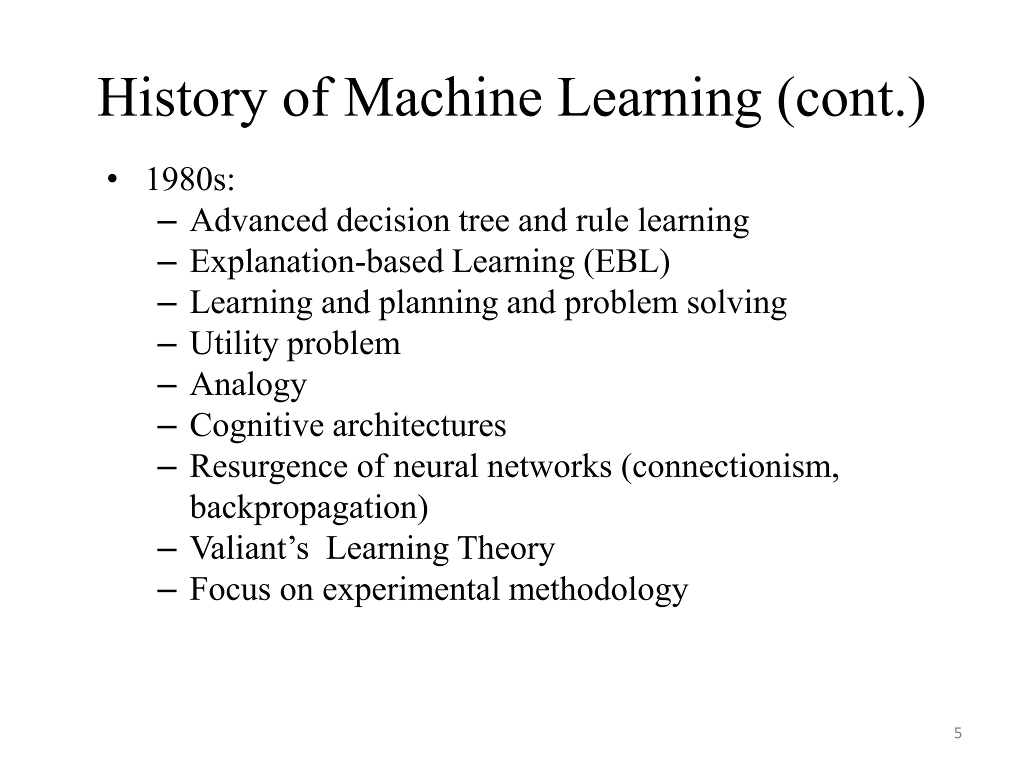 History of Machine Learning (cont.)
• 1980s:
– Advanced decision tree and rule learning
– Explanation-based Learning (EBL)
– Learning and planning and problem solving
– Utility problem
– Analogy
– Cognitive architectures
– Resurgence of neural networks (connectionism,
backpropagation)
– Valiant’s Learning Theory
– Focus on experimental methodology
5
 