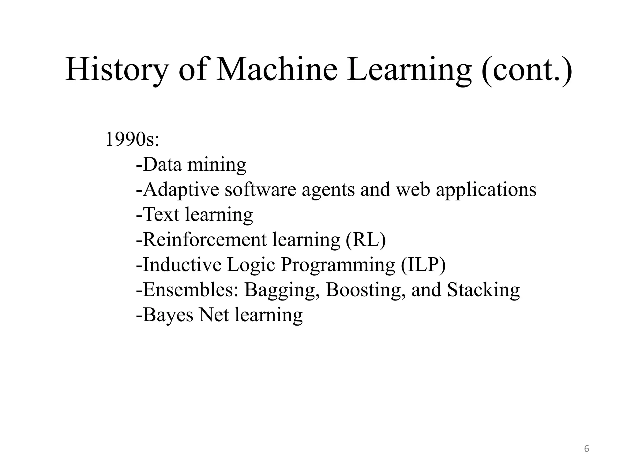 1990s:
-Data mining
-Adaptive software agents and web applications
-Text learning
-Reinforcement learning (RL)
-Inductive Logic Programming (ILP)
-Ensembles: Bagging, Boosting, and Stacking
-Bayes Net learning
History of Machine Learning (cont.)
6
 