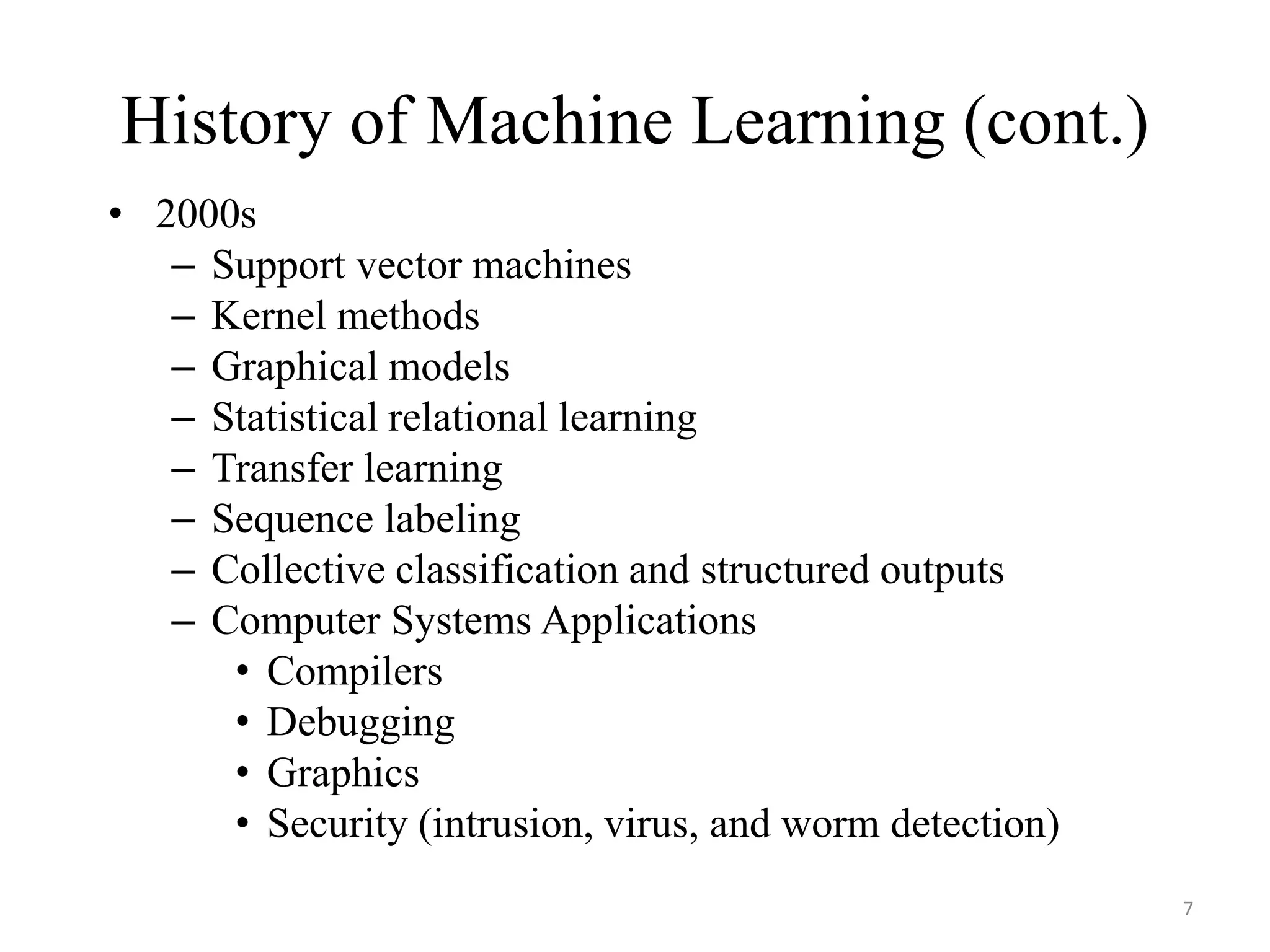 History of Machine Learning (cont.)
• 2000s
– Support vector machines
– Kernel methods
– Graphical models
– Statistical relational learning
– Transfer learning
– Sequence labeling
– Collective classification and structured outputs
– Computer Systems Applications
• Compilers
• Debugging
• Graphics
• Security (intrusion, virus, and worm detection)
7
 