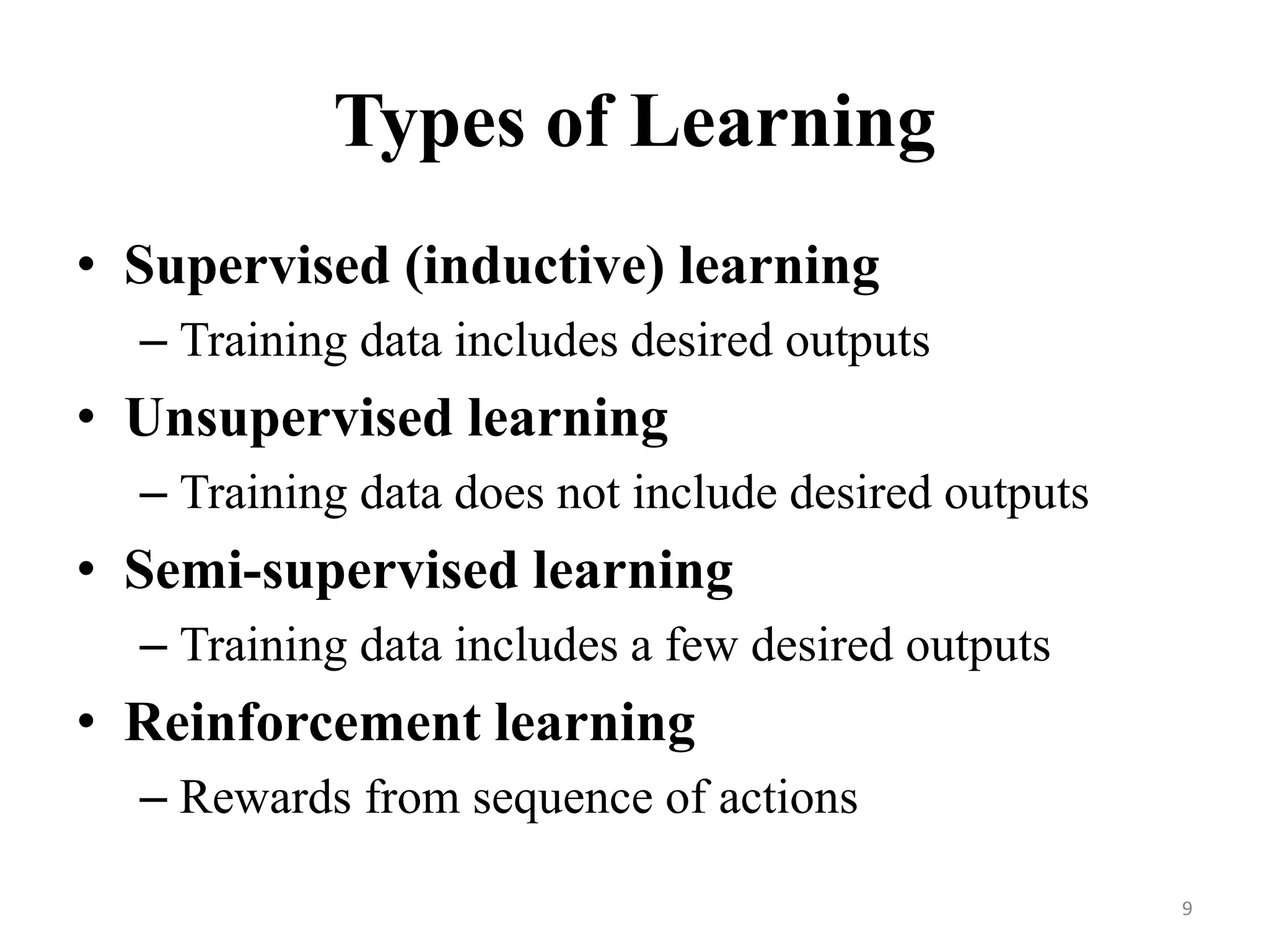 Types of Learning
• Supervised (inductive) learning
– Training data includes desired outputs
• Unsupervised learning
– Training data does not include desired outputs
• Semi-supervised learning
– Training data includes a few desired outputs
• Reinforcement learning
– Rewards from sequence of actions
9
 