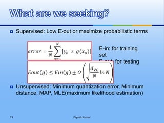  Supervised: Low E-out or maximize probabilistic terms
 Unsupervised: Minimum quantization error, Minimum
distance, MAP, MLE(maximum likelihood estimation)
What are we seeking?
E-in: for training
set
E-out: for testing
set
Piyush Kumar13
 