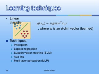  Techniques:
 Perceptron
 Logistic regression
 Support vector machine (SVM)
 Ada-line
 Multi-layer perceptron (MLP)
Learning techniques
, where w is an d-dim vector (learned)
• Linear
classifier
Piyush Kumar16
 