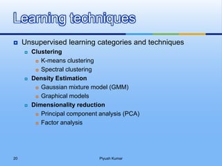  Unsupervised learning categories and techniques
 Clustering
 K-means clustering
 Spectral clustering
 Density Estimation
 Gaussian mixture model (GMM)
 Graphical models
 Dimensionality reduction
 Principal component analysis (PCA)
 Factor analysis
Learning techniques
Piyush Kumar20
 