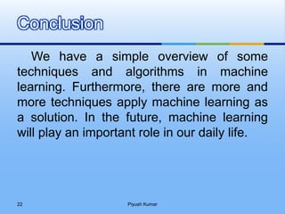We have a simple overview of some
techniques and algorithms in machine
learning. Furthermore, there are more and
more techniques apply machine learning as
a solution. In the future, machine learning
will play an important role in our daily life.
Conclusion
Piyush Kumar22
 