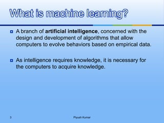  A branch of artificial intelligence, concerned with the
design and development of algorithms that allow
computers to evolve behaviors based on empirical data.
 As intelligence requires knowledge, it is necessary for
the computers to acquire knowledge.
What is machine learning?
Piyush Kumar3
 