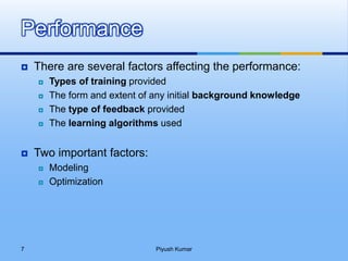  There are several factors affecting the performance:
 Types of training provided
 The form and extent of any initial background knowledge
 The type of feedback provided
 The learning algorithms used
 Two important factors:
 Modeling
 Optimization
Performance
Piyush Kumar7
 