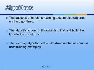  The success of machine learning system also depends
on the algorithms.
 The algorithms control the search to find and build the
knowledge structures.
 The learning algorithms should extract useful information
from training examples.
Algorithms
Piyush Kumar8
 