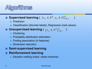  Supervised learning ( )
 Prediction
 Classification (discrete labels), Regression (real values)
 Unsupervised learning ( )
 Clustering
 Probability distribution estimation
 Finding association (in features)
 Dimension reduction
 Semi-supervised learning
 Reinforcement learning
 Decision making (robot, chess machine)
Algorithms
Piyush Kumar9
 