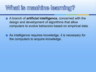  A branch of artificial intelligence, concerned with the
design and development of algorithms that allow
computers to evolve behaviors based on empirical data.
 As intelligence requires knowledge, it is necessary for
the computers to acquire knowledge.
What is machine learning?
 