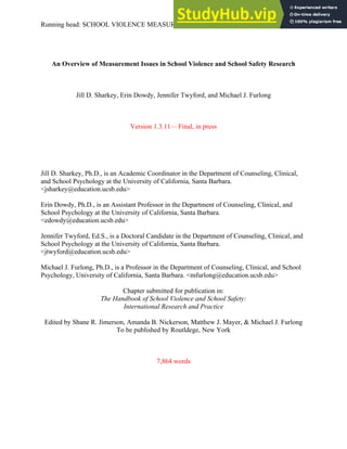 Running head: SCHOOL VIOLENCE MEASUREMENT ISSUES 1
An Overview of Measurement Issues in School Violence and School Safety Research
Jill D. Sharkey, Erin Dowdy, Jennifer Twyford, and Michael J. Furlong
Version 1.3.11— Final, in press
Jill D. Sharkey, Ph.D., is an Academic Coordinator in the Department of Counseling, Clinical,
and School Psychology at the University of California, Santa Barbara.
<jsharkey@education.ucsb.edu>
Erin Dowdy, Ph.D., is an Assistant Professor in the Department of Counseling, Clinical, and
School Psychology at the University of California, Santa Barbara.
<edowdy@education.ucsb.edu>
Jennifer Twyford, Ed.S., is a Doctoral Candidate in the Department of Counseling, Clinical, and
School Psychology at the University of California, Santa Barbara.
<jtwyford@education.ucsb.edu>
Michael J. Furlong, Ph.D., is a Professor in the Department of Counseling, Clinical, and School
Psychology, University of California, Santa Barbara. <mfurlong@education.ucsb.edu>
Chapter submitted for publication in:
The Handbook of School Violence and School Safety:
International Research and Practice
Edited by Shane R. Jimerson, Amanda B. Nickerson, Matthew J. Mayer, & Michael J. Furlong
To be published by Routldege, New York
7,864 words
 