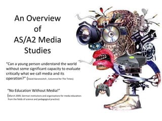 An Overview of AS/A2 Media Studies “Can a young person understand the world without some significant capacity to evaluate critically what we call media and its operation?” (David Aaronovitch , Columnist for The Times). “No Education Without Media!”  (March 2009, German institutions and organisations for media education:  from the fields of science and pedagogical practice) 