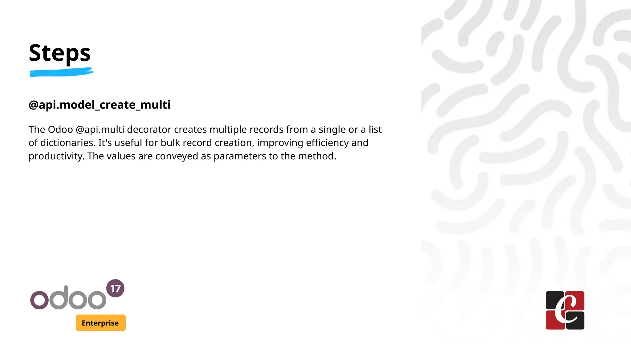 Steps
Enterprise
@api.model_create_multi
The Odoo @api.multi decorator creates multiple records from a single or a list
of dictionaries. It's useful for bulk record creation, improving efficiency and
productivity. The values are conveyed as parameters to the method.
 
