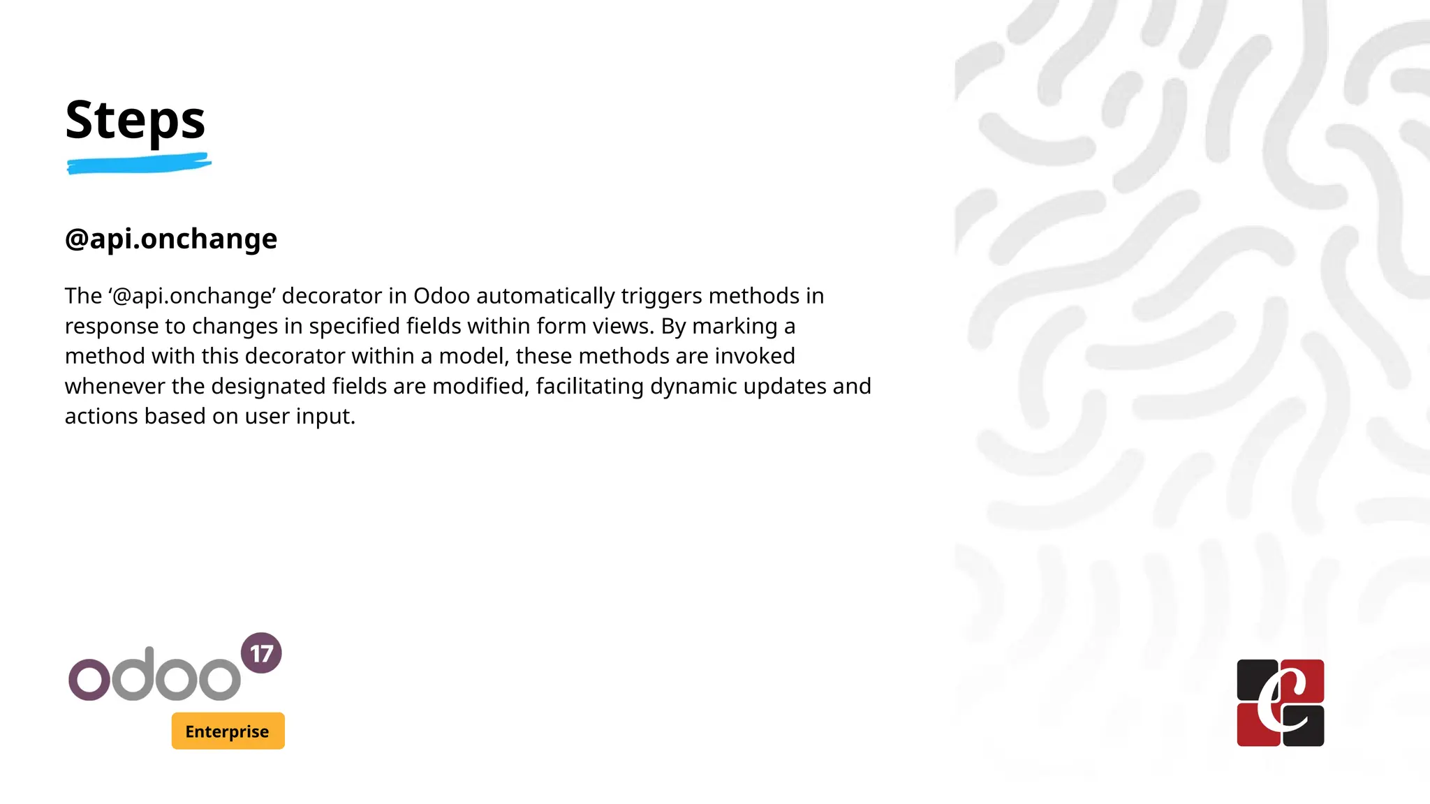 Steps
Enterprise
@api.onchange
The ‘@api.onchange’ decorator in Odoo automatically triggers methods in
response to changes in specified fields within form views. By marking a
method with this decorator within a model, these methods are invoked
whenever the designated fields are modified, facilitating dynamic updates and
actions based on user input.
 
