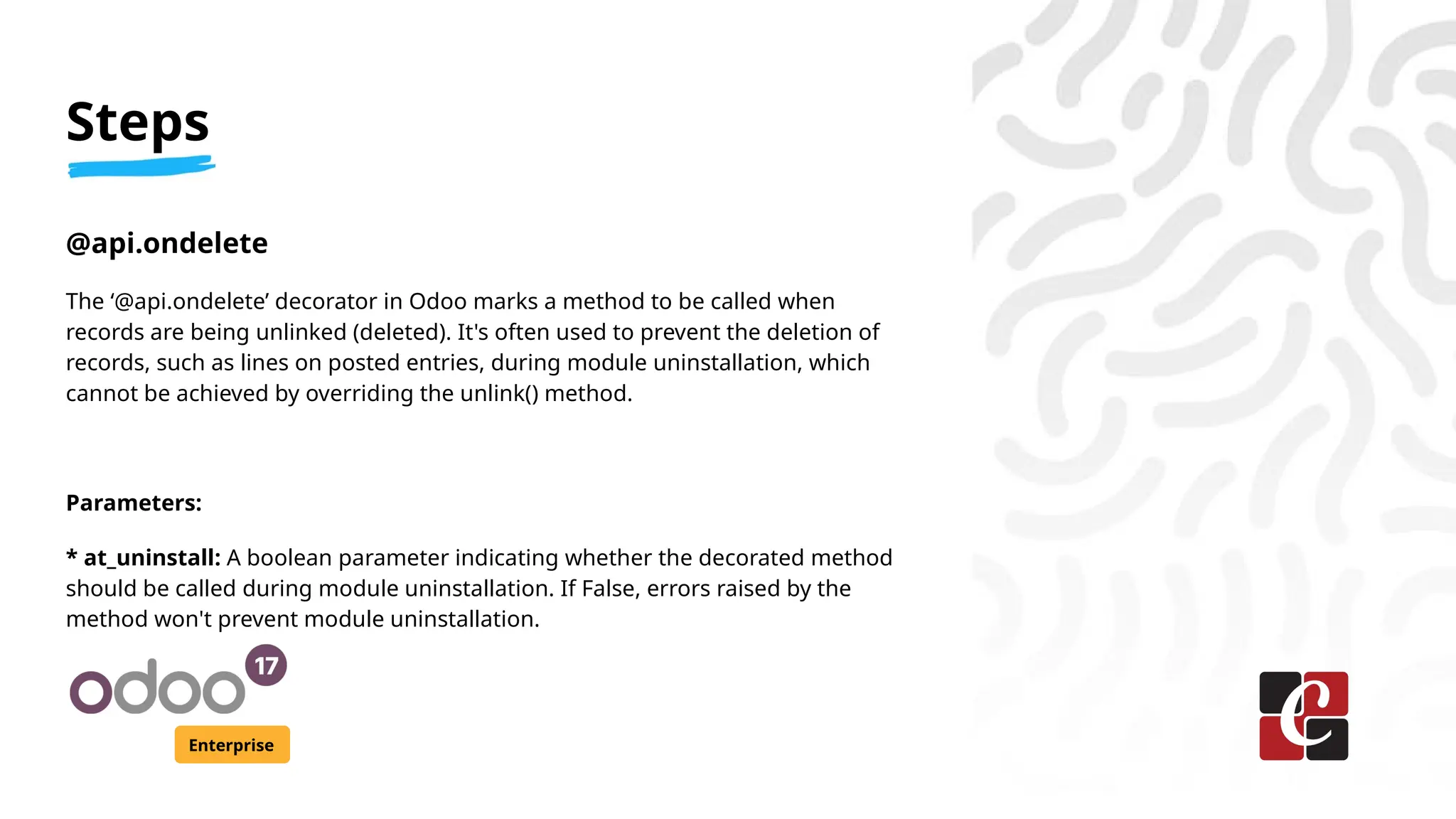 Steps
Enterprise
@api.ondelete
The ‘@api.ondelete’ decorator in Odoo marks a method to be called when
records are being unlinked (deleted). It's often used to prevent the deletion of
records, such as lines on posted entries, during module uninstallation, which
cannot be achieved by overriding the unlink() method.
Parameters:
* at_uninstall: A boolean parameter indicating whether the decorated method
should be called during module uninstallation. If False, errors raised by the
method won't prevent module uninstallation.
 