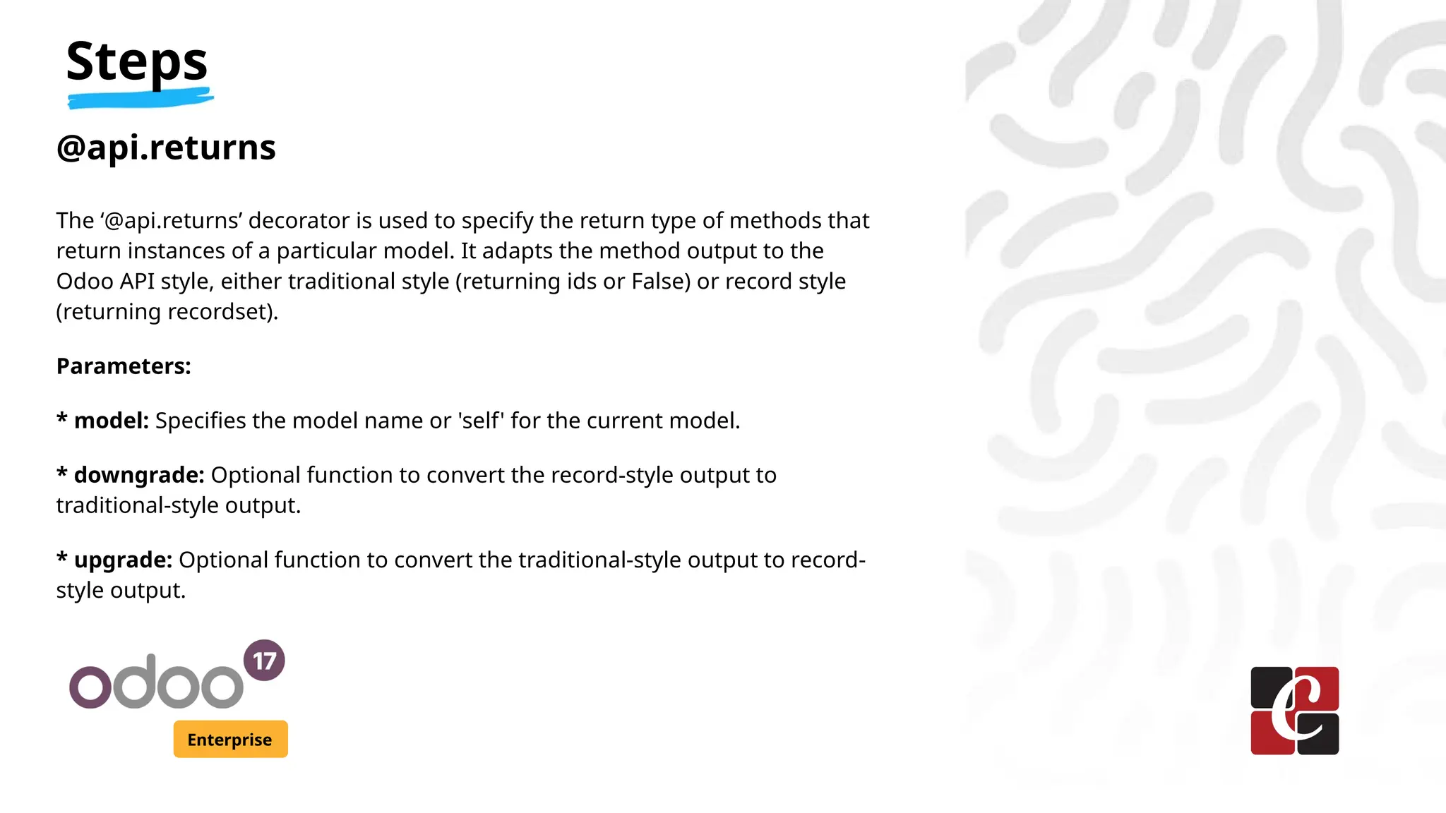 Steps
Enterprise
@api.returns
The ‘@api.returns’ decorator is used to specify the return type of methods that
return instances of a particular model. It adapts the method output to the
Odoo API style, either traditional style (returning ids or False) or record style
(returning recordset).
Parameters:
* model: Specifies the model name or 'self' for the current model.
* downgrade: Optional function to convert the record-style output to
traditional-style output.
* upgrade: Optional function to convert the traditional-style output to record-
style output.
 