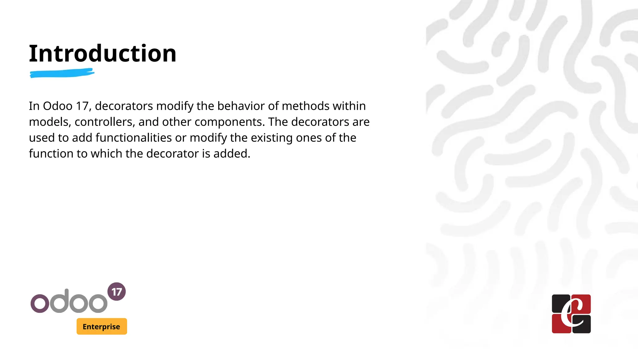 Introduction
Enterprise
In Odoo 17, decorators modify the behavior of methods within
models, controllers, and other components. The decorators are
used to add functionalities or modify the existing ones of the
function to which the decorator is added.
 