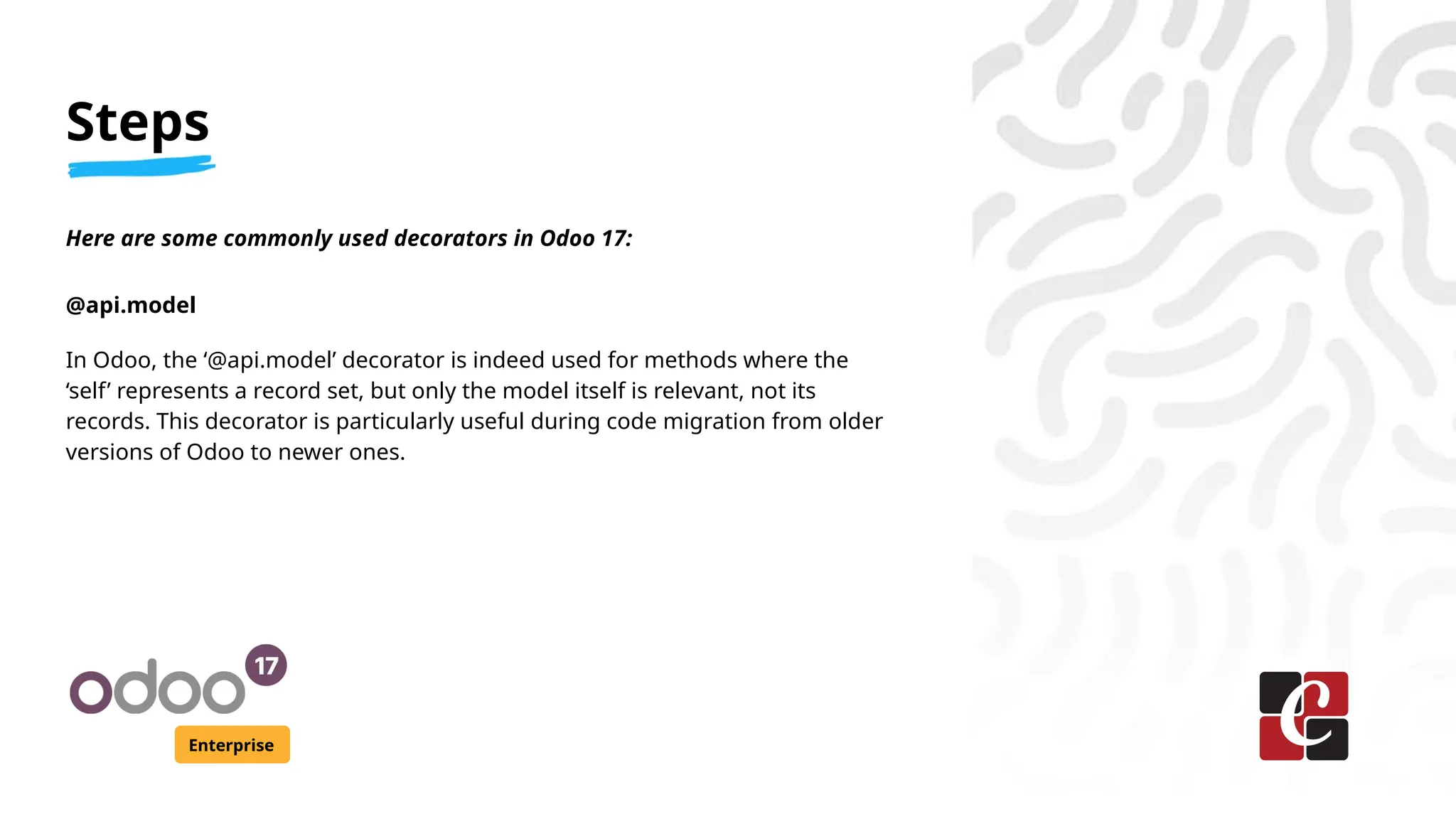 Steps
Enterprise
Here are some commonly used decorators in Odoo 17:
@api.model
In Odoo, the ‘@api.model’ decorator is indeed used for methods where the
‘self’ represents a record set, but only the model itself is relevant, not its
records. This decorator is particularly useful during code migration from older
versions of Odoo to newer ones.
 