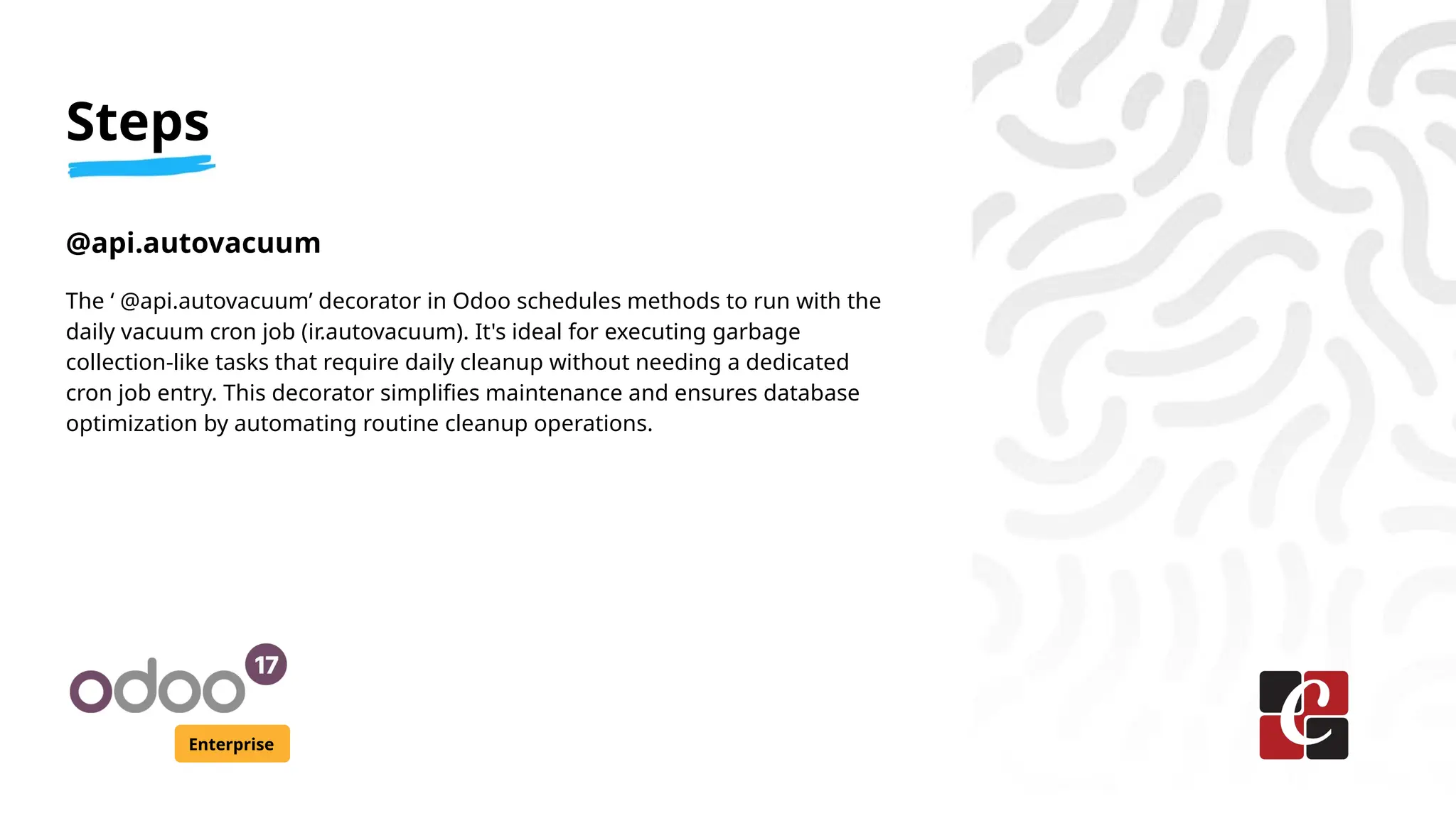 Steps
Enterprise
@api.autovacuum
The ‘ @api.autovacuum’ decorator in Odoo schedules methods to run with the
daily vacuum cron job (ir.autovacuum). It's ideal for executing garbage
collection-like tasks that require daily cleanup without needing a dedicated
cron job entry. This decorator simplifies maintenance and ensures database
optimization by automating routine cleanup operations.
 