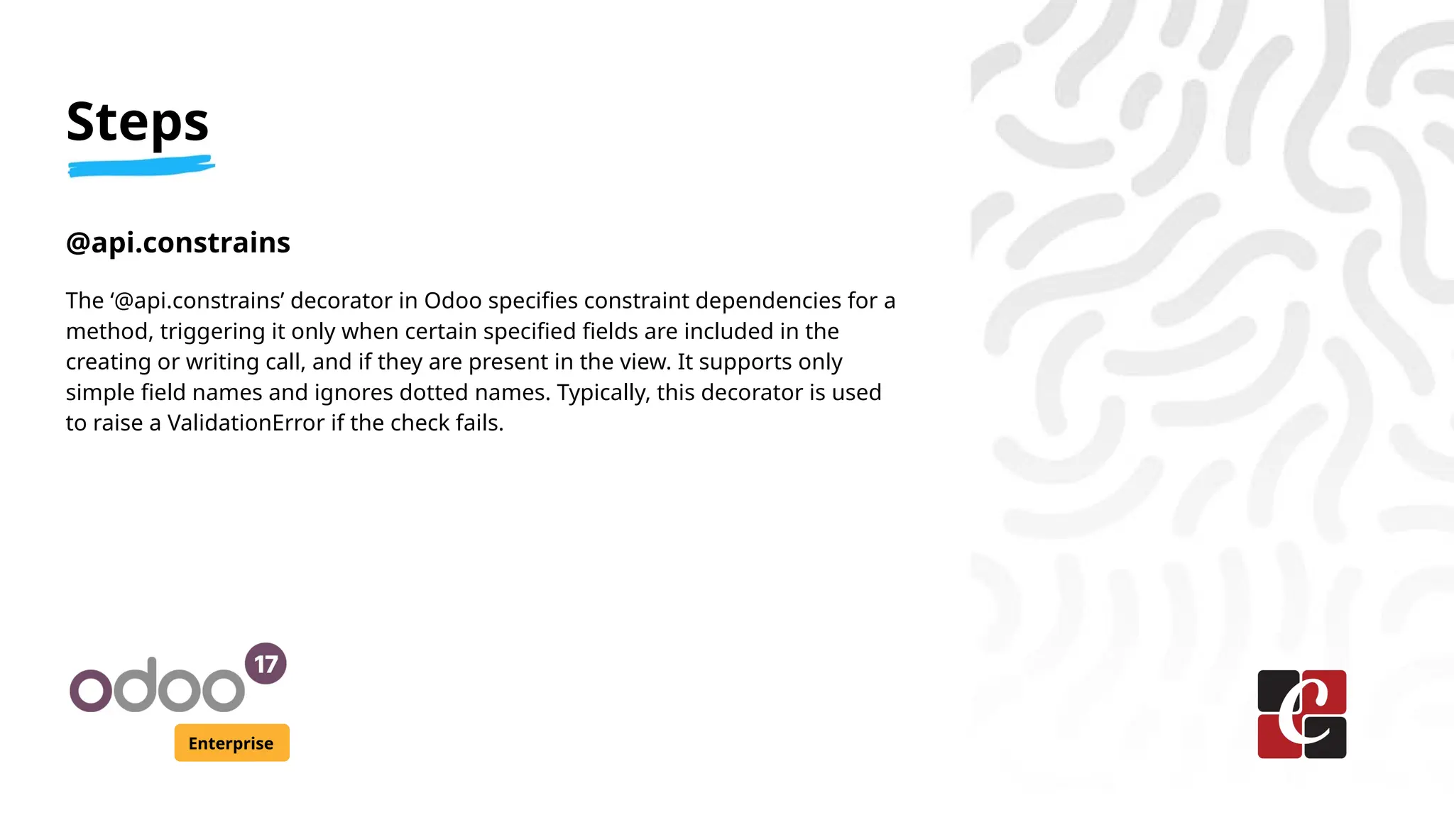 Steps
Enterprise
@api.constrains
The ‘@api.constrains’ decorator in Odoo specifies constraint dependencies for a
method, triggering it only when certain specified fields are included in the
creating or writing call, and if they are present in the view. It supports only
simple field names and ignores dotted names. Typically, this decorator is used
to raise a ValidationError if the check fails.
 