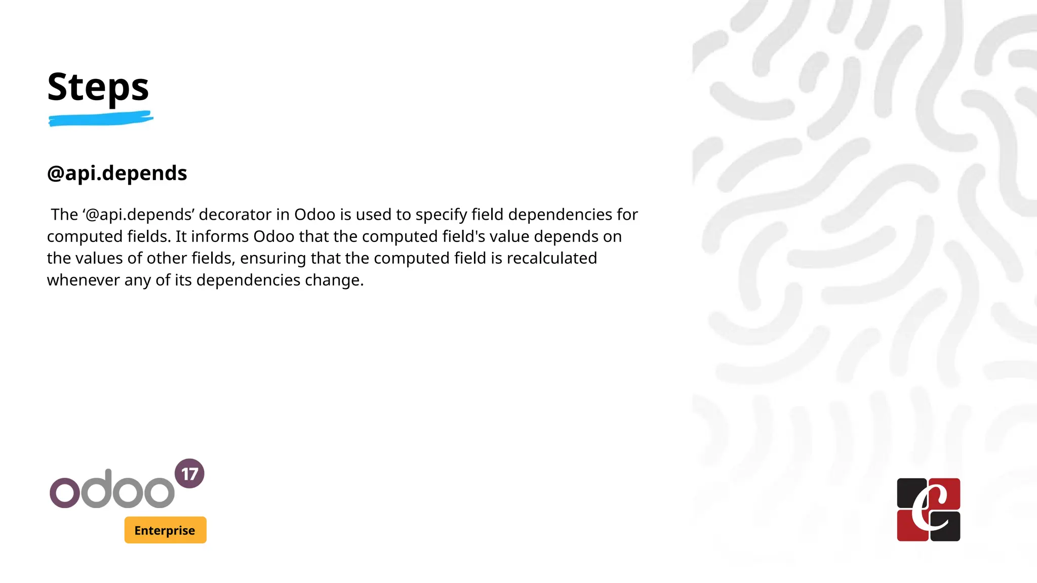 Steps
Enterprise
@api.depends
The ‘@api.depends’ decorator in Odoo is used to specify field dependencies for
computed fields. It informs Odoo that the computed field's value depends on
the values of other fields, ensuring that the computed field is recalculated
whenever any of its dependencies change.
 