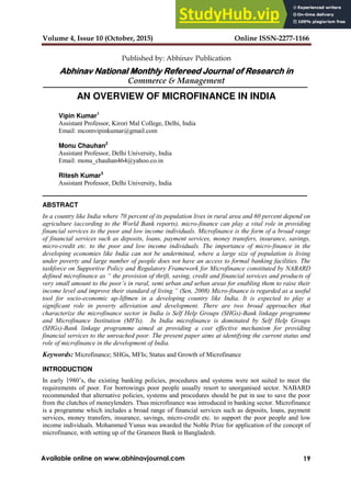 Volume 4, Issue 10 (October, 2015) Online ISSN-2277-1166
19
Available online on www.abhinavjournal.com
Published by: Abhinav Publication
Abhinav National Monthly Refereed Journal of Research in
Commerce & Management
AN OVERVIEW OF MICROFINANCE IN INDIA
Vipin Kumar1
Assistant Professor, Kirori Mal College, Delhi, India
Email: mcomvipinkumar@gmail.com
Monu Chauhan2
Assistant Professor, Delhi University, India
Email: monu_chauhan464@yahoo.co.in
Ritesh Kumar3
Assistant Professor, Delhi University, India
ABSTRACT
In a country like India where 70 percent of its population lives in rural area and 60 percent depend on
agriculture (according to the World Bank reports), micro-finance can play a vital role in providing
financial services to the poor and low income individuals. Microfinance is the form of a broad range
of financial services such as deposits, loans, payment services, money transfers, insurance, savings,
micro-credit etc. to the poor and low income individuals. The importance of micro-finance in the
developing economies like India can not be undermined, where a large size of population is living
under poverty and large number of people does not have an access to formal banking facilities. The
taskforce on Supportive Policy and Regulatory Framework for Microfinance constituted by NABARD
defined microfinance as “ the provision of thrift, saving, credit and financial services and products of
very small amount to the poor’s in rural, semi urban and urban areas for enabling them to raise their
income level and improve their standard of living.” (Sen, 2008) Micro-finance is regarded as a useful
tool for socio-economic up-liftmen in a developing country like India. It is expected to play a
significant role in poverty alleviation and development. There are two broad approaches that
characterize the microfinance sector in India is Self Help Groups (SHGs)-Bank linkage programme
and Microfinance Institution (MFIs). In India microfinance is dominated by Self Help Groups
(SHGs)-Bank linkage programme aimed at providing a cost effective mechanism for providing
financial services to the unreached poor. The present paper aims at identifying the current status and
role of microfinance in the development of India.
Keywords: Microfinance; SHGs, MFIs; Status and Growth of Microfinance
INTRODUCTION
In early 1980’s, the existing banking policies, procedures and systems were not suited to meet the
requirements of poor. For borrowings poor people usually resort to unorganised sector. NABARD
recommended that alternative policies, systems and procedures should be put in use to save the poor
from the clutches of moneylenders. Thus microfinance was introduced in banking sector. Microfinance
is a programme which includes a broad range of financial services such as deposits, loans, payment
services, money transfers, insurance, savings, micro-credit etc. to support the poor people and low
income individuals. Mohammed Yunus was awarded the Noble Prize for application of the concept of
microfinance, with setting up of the Grameen Bank in Bangladesh.
 