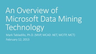 An Overview of
Microsoft Data Mining
Technology
Mark Tabladillo, Ph.D. (MVP, MCAD .NET, MCITP, MCT)
February 12, 2013
 