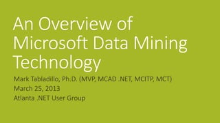An Overview of
Microsoft Data Mining
Technology
Mark Tabladillo, Ph.D. (MVP, MCAD .NET, MCITP, MCT)
March 25, 2013
Atlanta .NET User Group
 