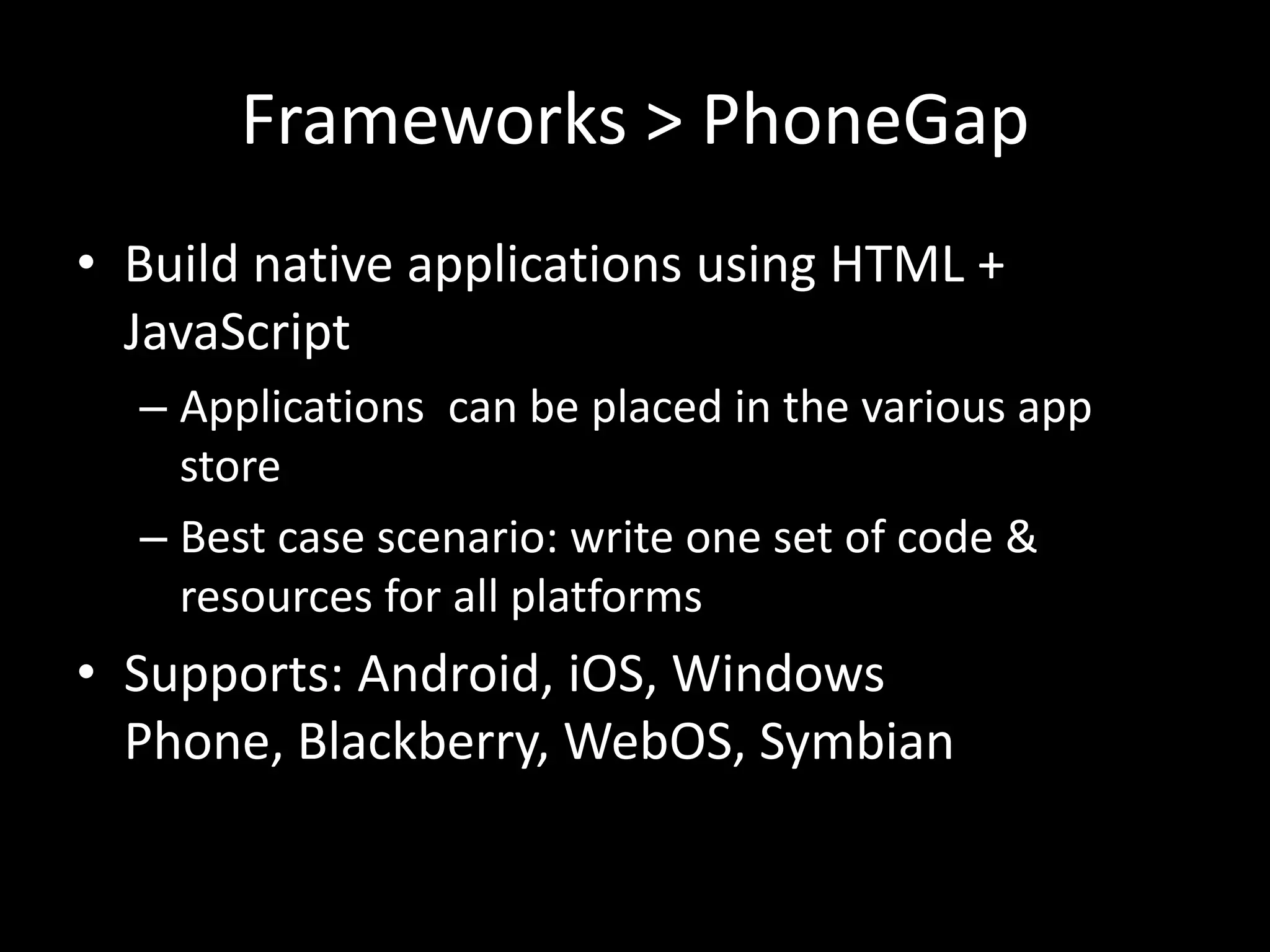 Frameworks > PhoneGap
• Build native applications using HTML +
  JavaScript
  – Applications can be placed in the various app
    store
  – Best case scenario: write one set of code &
    resources for all platforms
• Supports: Android, iOS, Windows
  Phone, Blackberry, WebOS, Symbian
 