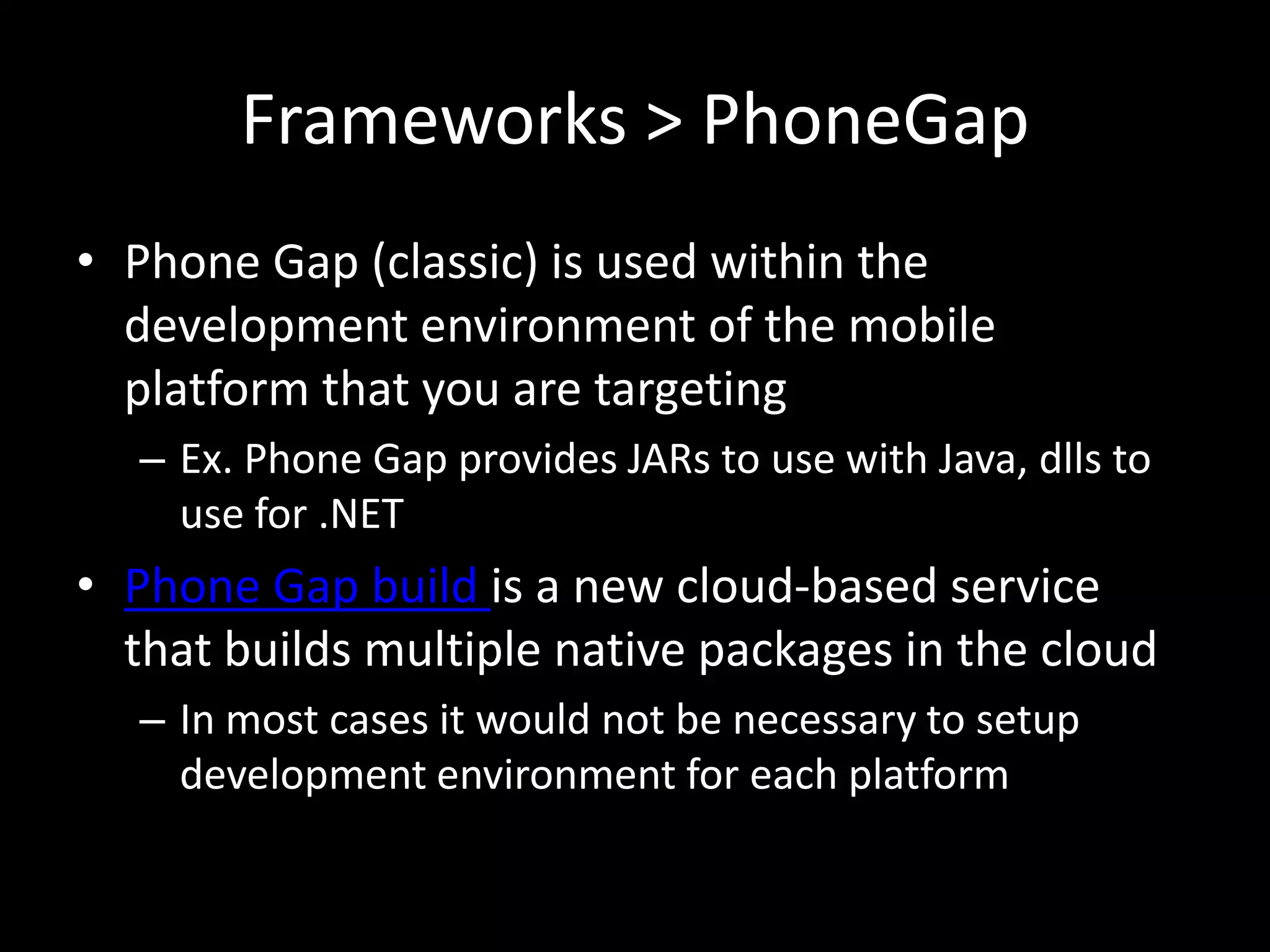 Frameworks > PhoneGap
• Phone Gap (classic) is used within the
  development environment of the mobile
  platform that you are targeting
  – Ex. Phone Gap provides JARs to use with Java, dlls to
    use for .NET
• Phone Gap build is a new cloud-based service
  that builds multiple native packages in the cloud
  – In most cases it would not be necessary to setup
    development environment for each platform
 