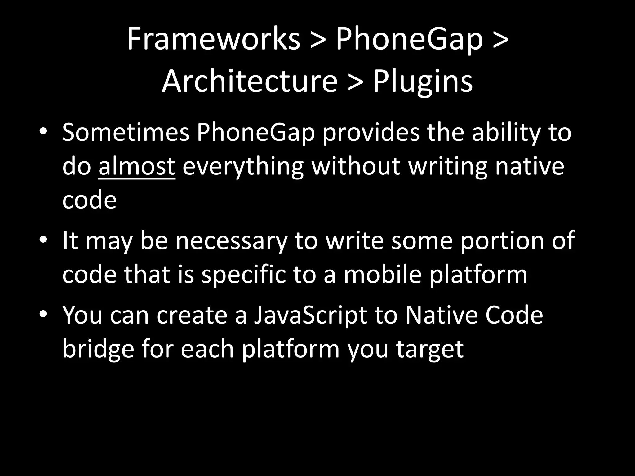 Frameworks > PhoneGap >
         Architecture > Plugins
• Sometimes PhoneGap provides the ability to
  do almost everything without writing native
  code
• It may be necessary to write some portion of
  code that is specific to a mobile platform
• You can create a JavaScript to Native Code
  bridge for each platform you target
 