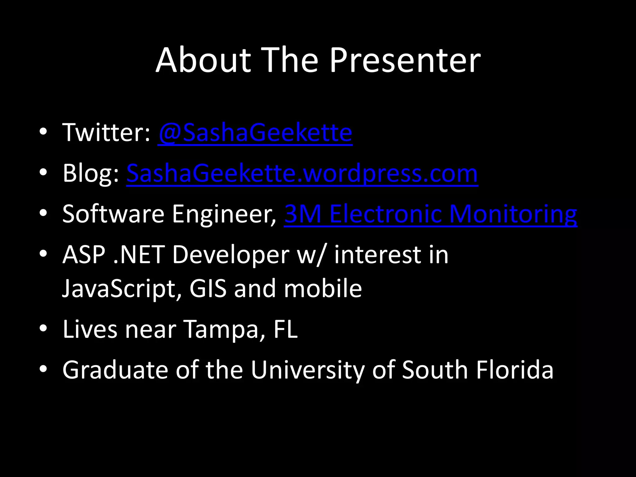 About The Presenter
• Twitter: @SashaGeekette
• Blog: SashaGeekette.wordpress.com
• Software Engineer, 3M Electronic Monitoring
• ASP .NET Developer w/ interest in
  JavaScript, GIS and mobile
• Lives near Tampa, FL
• Graduate of the University of South Florida
 