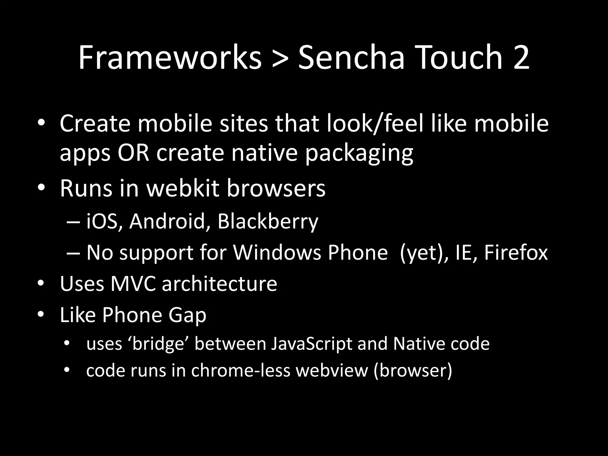 Frameworks > Sencha Touch 2
• Create mobile sites that look/feel like mobile
  apps OR create native packaging
• Runs in webkit browsers
   – iOS, Android, Blackberry
   – No support for Windows Phone (yet), IE, Firefox
• Uses MVC architecture
• Like Phone Gap
  • uses ‘bridge’ between JavaScript and Native code
  • code runs in chrome-less webview (browser)
 