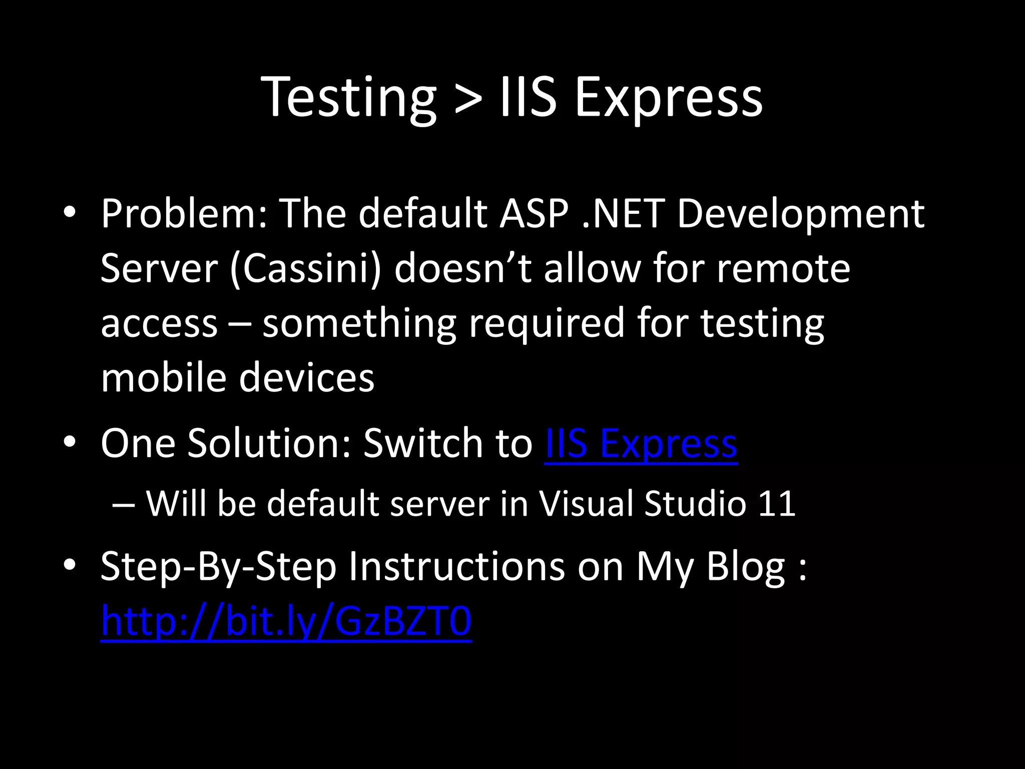 Testing > IIS Express
• Problem: The default ASP .NET Development
  Server (Cassini) doesn’t allow for remote
  access – something required for testing
  mobile devices
• One Solution: Switch to IIS Express
  – Will be default server in Visual Studio 11
• Step-By-Step Instructions on My Blog :
  http://bit.ly/GzBZT0
 
