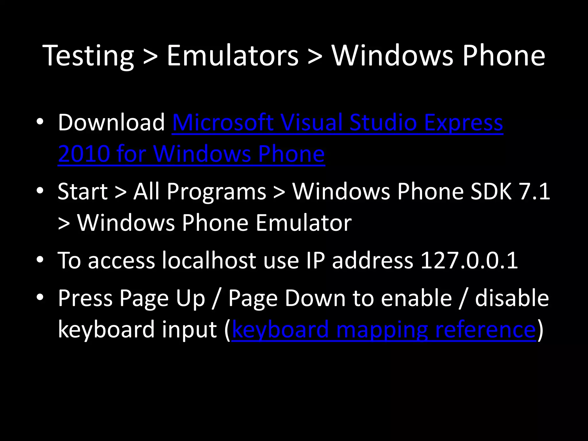 Testing > Emulators > Windows Phone
• Download Microsoft Visual Studio Express
  2010 for Windows Phone
• Start > All Programs > Windows Phone SDK 7.1
  > Windows Phone Emulator
• To access localhost use IP address 127.0.0.1
• Press Page Up / Page Down to enable / disable
  keyboard input (keyboard mapping reference)
 
