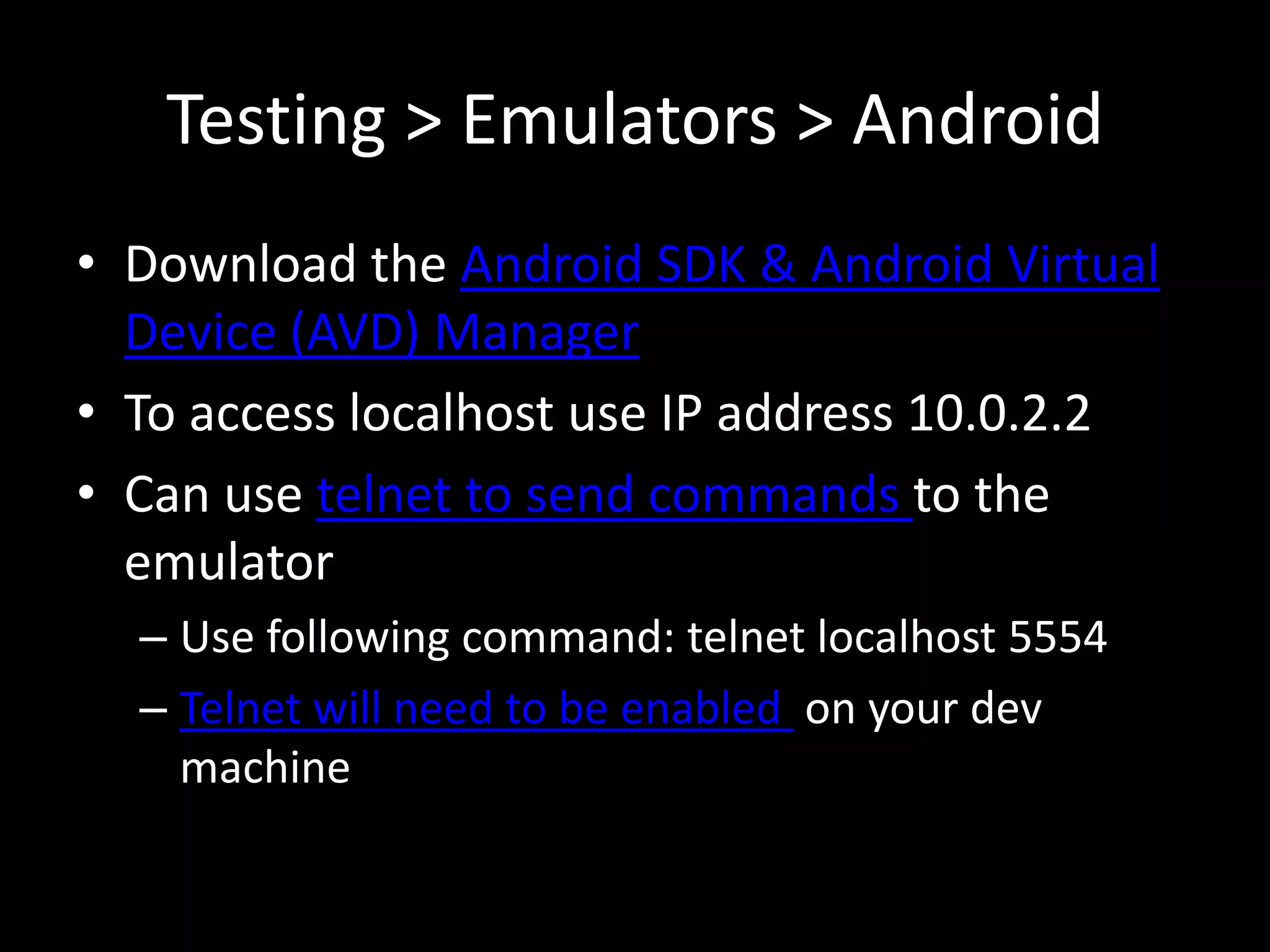 Testing > Emulators > Android
• Download the Android SDK & Android Virtual
  Device (AVD) Manager
• To access localhost use IP address 10.0.2.2
• Can use telnet to send commands to the
  emulator
  – Use following command: telnet localhost 5554
  – Telnet will need to be enabled on your dev
    machine
 