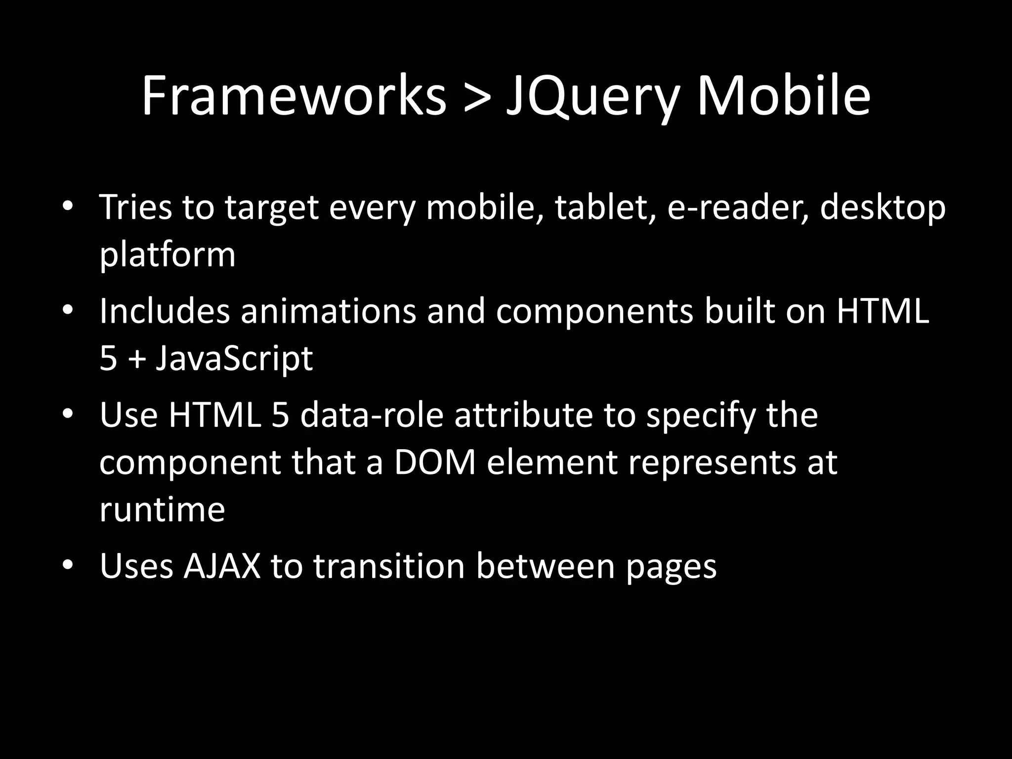 Frameworks > JQuery Mobile
• Tries to target every mobile, tablet, e-reader, desktop
  platform
• Includes animations and components built on HTML
  5 + JavaScript
• Use HTML 5 data-role attribute to specify the
  component that a DOM element represents at
  runtime
• Uses AJAX to transition between pages
 